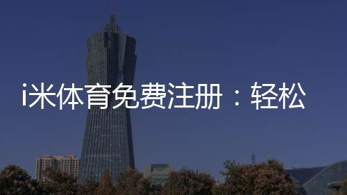 i米体育免费注册：轻松领取新人礼包开启畅玩之旅