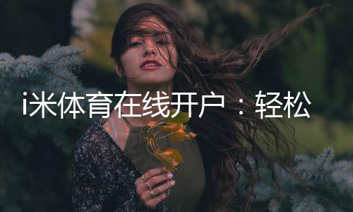 i米体育在线开户:轻松注册指南与首存优惠详解