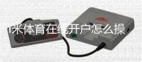 i米体育在线开户怎么操作？新手图文开户流程、实名认证与安全注意事项