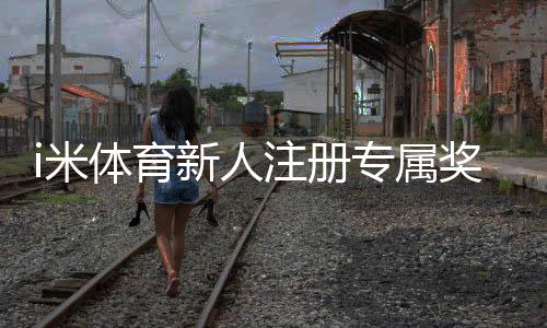 i米体育新人注册专属奖励：首存礼金+高额返水等你拿