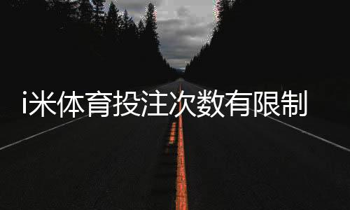 i米体育投注次数有限制吗？限额规则、投注频次与新手注意事项详解
